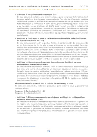 13
CICLO VII
Guía docente para la planificación curricular de la experiencia de aprendizaje
• Actividad 8: Indagamos sobre el tecnopor. (CyT)
En esta actividad, realizarán una experimentación para comprobar la flotabilidad del
tecnopor y el efecto de la fuerza de empuje del agua. Para ello, identificarán las variables
dependiente (diferencia de nivel del agua), independiente (cantidad de agua sobre la que
flota el tecnopor) y controladas. A partir de ello, plantearán la pregunta de indagación
y su hipótesis. Luego, analizarán el diseño experimental sugerido y realizarán las
modificaciones que consideren convenientes para ejecutarlo. Seguidamente, analizarán
los resultados obtenidos, los graficarán y elaborarán sus conclusiones. Finalmente,
aceptarán o refutarán la hipótesis, responderán la pregunta de indagación, y comunicarán
sus hallazgos.
• Actividad 9: Explicamos el impacto de la contaminación del aire en las festividades
de nuestra comunidad. (CC. SS.)
En esta actividad, plantearán su postura frente a la contaminación del aire producida
en las festividades de fin de año u otras actividades en su comunidad. Para ello,
identificarán las fuentes de emisión de contaminantes que se producen en su comunidad,
determinarán cuáles son los efectos de dicha contaminación y explicarán cómo afecta al
normal desarrollo de las actividades cotidianas. Además, considerarán los testimonios de
adultos sobre cómo creen que aumentó la contaminación del aire en los últimos tiempos.
Con toda esta información, propondrán recomendaciones para que los estudiantes y los
docentes de la escuela puedan contribuir al cuidado del aire en su comunidad.
• Actividad 10: Determinamos la cantidad de emisiones de dióxido de carbono
equivalente en una festividad. (MAT)
En esta actividad, resolverán un problema sobre la cantidad de dióxido de carbono (CO2
)
que emite una cocina a leña utilizando un sistema de ecuaciones con dos incógnitas.
Para ello, luego de conocer qué implican las unidades de carbono equivalente (CO2
eq),
utilizarán los métodos de sustitución, de reducción y el gráfico para resolver el problema
planteado. Tras hallar la solución de dicho problema, fortalecerán el uso de estos métodos
resolviendo las situaciones propuestas en las páginas 30-32 del cuaderno de trabajo
Resolvamos problemas 53
.
Proponemos buenas prácticas para el cuidado del ambiente y la salud
En estas dos actividades, elaborarán propuestas para cuidar la salud y gestionar los
residuos sólidos.
Programas de TV vinculados: 18, 23 y 25
Programas de radio vinculados: 16
• Actividad 11: Elaboramos propuestas para la buena gestión de los residuos sólidos
orgánicos e inorgánicos. (CyT)
En esta actividad, reflexionarán sobre el destino de los residuos sólidos que se generan en
los hogares y los mecanismos para su gestión y disposición final (botaderos, basurales o
rellenos sanitarios). También, identificarán los efectos para el ambiente y la salud cuando
no se disponen o gestionan los residuos de manera correcta. Finalmente, utilizarán
esta información para generar propuestas relacionadas con la gestión adecuada de los
residuos sólidos.
3
Recurso disponible en: https://bit.ly/3kCHSvx
 