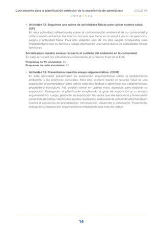 14
CICLO VII
Guía docente para la planificación curricular de la experiencia de aprendizaje
• Actividad 12: Seguimos una rutina de actividades físicas para cuidar nuestra salud.
(EF)
En esta actividad, reflexionarán sobre la contaminación ambiental de su comunidad y
cómo pueden enfrentar los efectos nocivos que tiene en la salud a partir de ejercicios,
juegos y actividad física. Para ello, elegirán uno de los dos juegos propuestos para
implementarlo con su familia y, luego, plantearán una rutina diaria de actividades físicas
familiares.
Socializamos nuestro ensayo respecto al cuidado del ambiente en la comunidad
En esta actividad, los estudiantes presentarán el producto final de la EdA.
Programas de TV vinculados: 35
Programas de radio vinculados: 23
• Actividad 13: Presentamos nuestro ensayo argumentativo. (COM)
En esta actividad, presentarán su exposición argumentativa sobre la problemática
ambiental y las prácticas culturales. Para ello, primero leerán el recurso “Qué es una
exposición argumentativa” para definir este tipo textual e identificar sus características,
propósito y estructura. Así, podrán tomar en cuenta estos aspectos para elaborar su
exposición. Enseguida, la planificarán empleando la guía de exposición y su ensayo
argumentativo. Luego, grabarán su exposición las veces que sea necesario y la revisarán
con la lista de cotejo. Hechos los ajustes necesarios, elaborarán la versión final tomando en
cuenta la secuencia de presentación: introducción, desarrollo y conclusión. Finalmente,
evaluarán su exposición argumentativa empleando una lista de cotejo.
 