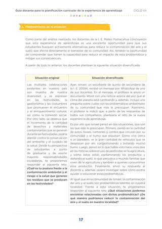 17
CICLO VII
Guía docente para la planificación curricular de la experiencia de aprendizaje
a. Planteamiento de la situación
Como parte del análisis realizado, los docentes de la I. E. Mateo Pumacahua concluyeron
que esta experiencia de aprendizaje es una excelente oportunidad para que sus
estudiantes busquen activamente alternativas para reducir la contaminación del aire y el
suelo que afecta directamente el bienestar de su comunidad. Así, tendrán la oportunidad
de comprender que tienen la capacidad para reducir el impacto de esta problemática y
mitigar sus consecuencias.
A partir de todo lo anterior, los docentes plantean la siguiente situación diversificada:
Situación original Situación diversificada
Las múltiples celebraciones
existentes en nuestro país
son muestra de nuestra
diversidad, y se expresan
en las festividades, la
gastronomía y las costumbres
que promueven el encuentro
y el enriquecimiento cultural,
así como la cohesión social.
Por otro lado, se observa que
el incremento de la cantidad
de desechos y materiales
contaminantes que se generan
durantelasfestividades,podría
atentar contra la conservación
del ambiente y el cuidado de
la salud. Desde tu perspectiva
de estudiantes a punto
de graduarse y de asumir
mayores responsabilidades
ciudadanas, te proponemos
responder al siguiente reto:
¿Cuál es tu postura frente a la
contaminación ambiental y el
riesgo a la salud que generan
los residuos que se producen
en las festividades?
Ayer, Ismael, un estudiante de quinto de secundaria de
la I. E. 20594, recibió un mensaje por WhatsApp de uno
de sus docentes. En el mensaje, el profesor le envió un
documento Word con una noticia acerca del por qué el
clima del planeta está cambiando y, además, incluyó una
pregunta sobre cuáles son las problemáticas ambientales
de su comunidad que más le preocupan. Asimismo,
el profesor le indicó que, a partir de las respuestas de
todos sus compañeros, plantearía el reto de la nueva
experiencia de aprendizaje.
Es por ello que Ismael pensó en dos situaciones, que son
las que más le preocupan. Primero, pensó en la cantidad
de autos, buses, camiones y combis que circulan por su
comunidad y el humo que expulsan. Como vive cerca
a un paradero, ve la gran cantidad de vehículos que se
desplazan por ahí, congestionando y botando mucho
humo. Luego, pensó en lo que había visto hace unos días
en las noticias sobre el uso de pesticidas en la agricultura,
y cómo estos están contaminando los productos y
dañando el suelo, lo que perjudica a muchas familias que
viven de la agricultura y también a quienes consumimos
esos productos. Finalmente, envió su respuesta al
docente y, además, quiere investigar sobre cómo podría
ayudar a solucionar estas problemáticas.
Al igual que en la comunidad de Ismael, la contaminación
del aire y el suelo son problemáticas latentes en nuestra
localidad. Frente a esta situación, te proponemos
responder al siguiente reto: ¿Qué situaciones podemos
encontrar relacionadas con dichas problemáticas? ¿De
qué manera podríamos reducir la contaminación del
aire y el suelo en nuestra localidad?
 