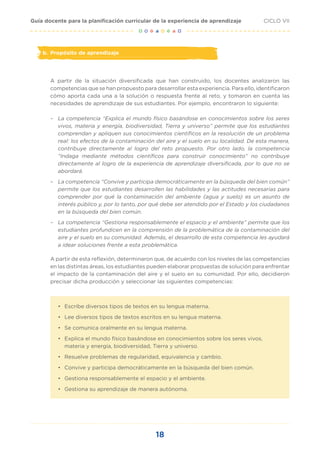 18
CICLO VII
Guía docente para la planificación curricular de la experiencia de aprendizaje
b. Propósito de aprendizaje
A partir de la situación diversificada que han construido, los docentes analizaron las
competencias que se han propuesto para desarrollar esta experiencia. Para ello, identificaron
cómo aporta cada una a la solución o respuesta frente al reto, y tomaron en cuenta las
necesidades de aprendizaje de sus estudiantes. Por ejemplo, encontraron lo siguiente:
– La competencia “Explica el mundo físico basándose en conocimientos sobre los seres
vivos, materia y energía, biodiversidad, Tierra y universo” permite que los estudiantes
comprendan y apliquen sus conocimientos científicos en la resolución de un problema
real: los efectos de la contaminación del aire y el suelo en su localidad. De esta manera,
contribuye directamente al logro del reto propuesto. Por otro lado, la competencia
“Indaga mediante métodos científicos para construir conocimiento” no contribuye
directamente al logro de la experiencia de aprendizaje diversificada, por lo que no se
abordará.
– La competencia “Convive y participa democráticamente en la búsqueda del bien común”
permite que los estudiantes desarrollen las habilidades y las actitudes necesarias para
comprender por qué la contaminación del ambiente (agua y suelo) es un asunto de
interés público y, por lo tanto, por qué debe ser atendido por el Estado y los ciudadanos
en la búsqueda del bien común.
– La competencia “Gestiona responsablemente el espacio y el ambiente” permite que los
estudiantes profundicen en la comprensión de la problemática de la contaminación del
aire y el suelo en su comunidad. Además, el desarrollo de esta competencia les ayudará
a idear soluciones frente a esta problemática.
A partir de esta reflexión, determinaron que, de acuerdo con los niveles de las competencias
en las distintas áreas, los estudiantes pueden elaborar propuestas de solución para enfrentar
el impacto de la contaminación del aire y el suelo en su comunidad. Por ello, decidieron
precisar dicha producción y seleccionar las siguientes competencias:
• Escribe diversos tipos de textos en su lengua materna.
• Lee diversos tipos de textos escritos en su lengua materna.
• Se comunica oralmente en su lengua materna.
• Explica el mundo físico basándose en conocimientos sobre los seres vivos,
materia y energía, biodiversidad, Tierra y universo.
• Resuelve problemas de regularidad, equivalencia y cambio.
• Convive y participa democráticamente en la búsqueda del bien común.
• Gestiona responsablemente el espacio y el ambiente.
• Gestiona su aprendizaje de manera autónoma.
 