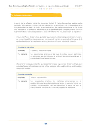 19
CICLO VII
Guía docente para la planificación curricular de la experiencia de aprendizaje
c. Enfoques transversales
A partir de la reflexión inicial, los docentes de la I. E. Mateo Pumacahua analizaron las
actitudes y los valores con los que sus estudiantes se aproximan a la problemática de la
contaminación del aire y el suelo en su comunidad. Así, determinaron que es necesario
que trabajen en la formación de valores que les permitan tener una perspectiva social de
la problemática y actitudes proactivas para enfrentarla. Por ello, decidieron lo siguiente:
– Incluir el enfoque de derechos, que aporta principalmente a la disposición a involucrarse
en el asunto público relacionado con enfrentar, de manera organizada, el impacto de la
contaminación del aire y el suelo reconociendo su rol como sujetos de derecho.
Enfoque de derechos
Valor(es) Libertad y responsabilidad
Por ejemplo Los estudiantes, orientados por sus docentes, buscan participar
en acciones que contribuyan a afrontar las consecuencias de la
contaminación del aire y el suelo.
– Mantener el enfoque ambiental, que es central en esta experiencia de aprendizaje, pues
orienta el desarrollo de la conciencia crítica respecto a las problemáticas ambientales y
sus consecuencias.
Enfoque ambiental
Valor(es) Justicia y solidaridad
Por ejemplo Los estudiantes analizan las múltiples dimensiones de la
problemática de la contaminación del aire y el suelo, así como sus
causas y consecuencias para su comunidad. A partir de ello, se
comprometen a realizar acciones de cuidado del ambiente.
 