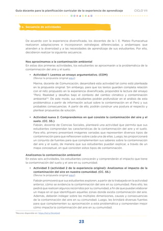23
CICLO VII
Guía docente para la planificación curricular de la experiencia de aprendizaje
e. Secuencia de actividades
De acuerdo con la experiencia diversificada, los docentes de la I. E. Mateo Pumacahua
realizaron adaptaciones e incorporaron estrategias diferenciadas y andamiajes que
atienden a la diversidad y a las necesidades de aprendizaje de sus estudiantes. Por ello,
decidieron realizar la siguiente secuencia:
Nos aproximamos a la contaminación ambiental
En estas dos primeras actividades, los estudiantes se aproximarán a la problemática de la
contaminación del aire y el suelo.
• Actividad 1: Leemos un ensayo argumentativo. (COM)
(Revisa la propuesta original aquí)
Marina, docente de Comunicación, desarrollará esta actividad tal como está planteada
en la propuesta original. Sin embargo, para que los textos guarden completa relación
con el reto propuesto en la experiencia diversificada, propondrá la lectura del ensayo
“Perú: Realidad y desafíos bajo el contexto del cambio climático y contaminación
ambiental”4
. De este modo, sus estudiantes podrán profundizar en el análisis de esta
problemática a partir de información actual sobre la contaminación en el Perú y sus
probables consecuencias. A partir de ello, podrán construir una postura al respecto y
plantear propuestas de solución.
• Actividad nueva 2: Comprendemos en qué consiste la contaminación del aire y el
suelo. (CC. SS.)
Fabián, docente de Ciencias Sociales, planteará una actividad que permita que sus
estudiantes comprendan las características de la contaminación del aire y el suelo.
Para ello, primero presentará imágenes variadas que representen diversos tipos de
contaminación para que reflexionen sobre cada una de ellas. Luego, les proporcionará
un conjunto de fuentes para que complementen sus saberes sobre la contaminación
del aire y el suelo, de manera que sus estudiantes puedan explicar, a través de un
mapa conceptual, en qué consisten estos tipos de contaminación.
Analizamos la contaminación ambiental
En estas seis actividades, los estudiantes conocerán y comprenderán el impacto que tiene
la contaminación del suelo y el aire en su comunidad.
• Actividad 3 (actividad 2 de la experiencia original): Analizamos el impacto de la
contaminación del aire en nuestra comunidad. (CC. SS.)
(Revisa la propuesta original aquí)
Fabián promoverá que sus estudiantes exploren, a partir de lo trabajado en la actividad
anterior, cómo se evidencia la contaminación del aire en su comunidad. Para ello, les
pedirá que realicen algunos recorridos por su comunidad, a fin de que puedan elaborar
un mapa en el que identifiquen aquellas zonas donde exista contaminación del aire.
Además, deberán indagar sobre las múltiples dimensiones, causas y consecuencias
de la contaminación del aire en su comunidad. Luego, les brindará diversas fuentes
para que complementen su aproximación a esta problemática y comprendan mejor
cómo impacta la contaminación del aire en su comunidad.
4
Recurso disponible en: https://bit.ly/3lmAQv8
 
