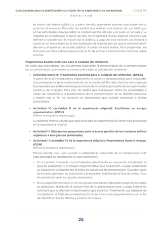 25
CICLO VII
Guía docente para la planificación curricular de la experiencia de aprendizaje
es asunto de interés público y, a partir de ello, plantearán razones que sustentan su
posición al respecto. Para ello, les pedirá que realicen una síntesis de sus hallazgos
en las actividades previas sobre la contaminación del aire y el suelo en el país y su
impacto en la sociedad. A partir de ello, les propondrá revisar algunos recursos que
definen y caracterizan la noción de lo público. Luego de esta revisión, los invitará a
construir un breve texto en el que expliquen las razones por las que la contaminación
del aire y el suelo es un asunto público. A partir de esos textos, Yoni propondrá una
discusión en clase sobre el asunto con el fin de arribar a conclusiones comunes sobre
el tema.
Proponemos buenas prácticas para el cuidado del ambiente
En estas dos actividades, los estudiantes explicarán la problemática de la contaminación
en su comunidad y plantearán acciones orientadas al cuidado del ambiente.
• Actividad nueva 9: Proponemos acciones para el cuidado del ambiente. (DPCC)
A partir de la actividad previa, elaborarán un conjunto de propuestas para responder
a la problemática de la contaminación en su localidad. Por ello, Yoni les solicitará que
la propuesta que elaboren incluya acciones de incidencia por parte de las autoridades
locales y de la región. Para ello, les pedirá que investiguen sobre las autoridades a
cargo de responder a la problemática de la contaminación en su distrito, provincia
y región con el fin de construir un documento que puedan presentar a dichas
autoridades.
• Actividad 10 (actividad 6 de la experiencia original): Escribimos un ensayo
argumentativo. (COM)
(Revisa la propuesta original aquí)
La docente Marina decide que esta actividad se desarrollará tal como está propuesta
en la experiencia original.
• Actividad 11: Elaboramos propuestas para la buena gestión de los residuos sólidos
orgánicos e inorgánicos (eliminada)
• Actividad 11 (actividad 13 de la experiencia original): Presentamos nuestro ensayo.
(COM)
(Revisa la propuesta original aquí)
Marina decide que, para cumplir a cabalidad el desarrollo de la competencia oral,
esta actividad se desarrollará en dos momentos:
• En un primer momento, sus estudiantes planificarán su exposición empleando la
guía de exposición y el ensayo argumentativo que elaboraron. Luego, redactarán
su exposición completando la tabla de secuencia de presentación. Cuando hayan
terminado, grabarán su exposición y la revisarán empleando la lista de cotejo. Esto
les permitirá hacer los ajustes necesarios.
• En un segundo momento y con los ajustes que hayan detectado luego de escuchar
su grabación, realizarán la versión final de su presentación oral. Luego, Marina les
solicitará que la difundan al destinatario que eligieron. Finalmente, sus estudiantes
completarán la ficha de autoevaluación de su exposición argumentativa con el fin
de identificar sus fortalezas y puntos de mejora.
 