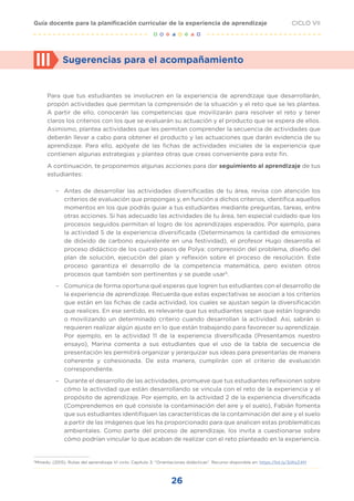 26
CICLO VII
Guía docente para la planificación curricular de la experiencia de aprendizaje
Para que tus estudiantes se involucren en la experiencia de aprendizaje que desarrollarán,
propón actividades que permitan la comprensión de la situación y el reto que se les plantea.
A partir de ello, conocerán las competencias que movilizarán para resolver el reto y tener
claros los criterios con los que se evaluarán su actuación y el producto que se espera de ellos.
Asimismo, plantea actividades que les permitan comprender la secuencia de actividades que
deberán llevar a cabo para obtener el producto y las actuaciones que darán evidencia de su
aprendizaje. Para ello, apóyate de las fichas de actividades iniciales de la experiencia que
contienen algunas estrategias y plantea otras que creas conveniente para este fin.
A continuación, te proponemos algunas acciones para dar seguimiento al aprendizaje de tus
estudiantes:
– Antes de desarrollar las actividades diversificadas de tu área, revisa con atención los
criterios de evaluación que propongas y, en función a dichos criterios, identifica aquellos
momentos en los que podrás guiar a tus estudiantes mediante preguntas, tareas, entre
otras acciones. Si has adecuado las actividades de tu área, ten especial cuidado que los
procesos seguidos permitan el logro de los aprendizajes esperados. Por ejemplo, para
la actividad 5 de la experiencia diversificada (Determinamos la cantidad de emisiones
de dióxido de carbono equivalente en una festividad), el profesor Hugo desarrolla el
proceso didáctico de los cuatro pasos de Polya: comprensión del problema, diseño del
plan de solución, ejecución del plan y reflexión sobre el proceso de resolución. Este
proceso garantiza el desarrollo de la competencia matemática, pero existen otros
procesos que también son pertinentes y se puede usar5
.
– Comunica de forma oportuna qué esperas que logren tus estudiantes con el desarrollo de
la experiencia de aprendizaje. Recuerda que estas expectativas se asocian a los criterios
que están en las fichas de cada actividad, los cuales se ajustan según la diversificación
que realices. En ese sentido, es relevante que tus estudiantes sepan que están logrando
o movilizando un determinado criterio cuando desarrollan la actividad. Así, sabrán si
requieren realizar algún ajuste en lo que están trabajando para favorecer su aprendizaje.
Por ejemplo, en la actividad 11 de la experiencia diversificada (Presentamos nuestro
ensayo), Marina comenta a sus estudiantes que el uso de la tabla de secuencia de
presentación les permitirá organizar y jerarquizar sus ideas para presentarlas de manera
coherente y cohesionada. De esta manera, cumplirán con el criterio de evaluación
correspondiente.
– Durante el desarrollo de las actividades, promueve que tus estudiantes reflexionen sobre
cómo la actividad que están desarrollando se vincula con el reto de la experiencia y el
propósito de aprendizaje. Por ejemplo, en la actividad 2 de la experiencia diversificada
(Comprendemos en qué consiste la contaminación del aire y el suelo), Fabián fomenta
que sus estudiantes identifiquen las características de la contaminación del aire y el suelo
a partir de las imágenes que les ha proporcionado para que analicen estas problemáticas
ambientales. Como parte del proceso de aprendizaje, los invita a cuestionarse sobre
cómo podrían vincular lo que acaban de realizar con el reto planteado en la experiencia.
III Sugerencias para el acompañamiento
5
Minedu. (2015). Rutas del aprendizaje VI ciclo. Capítulo 3: "Orientaciones didácticas". Recurso disponible en: https://bit.ly/3jWzZ4M
 