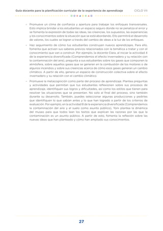 27
CICLO VII
Guía docente para la planificación curricular de la experiencia de aprendizaje
– Promueve un clima de confianza y apertura para trabajar los enfoques transversales.
Esto implica brindar a los estudiantes un espacio seguro donde no se penaliza el error y
se fomenta la expresión de todas las ideas, las creencias, los supuestos, las experiencias
y los conocimientos sobre la situación que se está abordando. Ello permitirá el desarrollo
de valores, los cuales se logran a través del cambio de ideas a la luz de los enfoques.
– Haz seguimiento de cómo tus estudiantes construyen nuevos aprendizajes. Para ello,
fomenta que activen sus saberes previos relacionados con la temática a tratar y con el
conocimiento que van a construir. Por ejemplo, la docente Clara, al iniciar la actividad 4
de la experiencia diversificada (Comprendemos el efecto invernadero y su relación con
la contaminación del aire), pregunta a sus estudiantes sobre los gases que componen la
atmósfera, sobre aquellos gases que se generan en la combustión de los motores o de
algunos incendios y sobre sus creencias acerca de cómo esos gases generan un cambio
climático. A partir de ello, genera un espacio de construcción colectiva sobre el efecto
invernadero y su relación con el cambio climático.
– Promueve la metacognición como parte del proceso de aprendizaje. Plantea preguntas
y actividades que permitan que tus estudiantes reflexionen sobre sus procesos de
aprendizaje, identifiquen sus logros y dificultades, así como los estilos que tienen para
resolver las situaciones que se presentan. No solo al final del proceso, sino también
durante su desarrollo. También, puedes seleccionar algunas producciones y pedirles
que identifiquen lo que sabían antes y lo que han logrado a partir de los criterios de
evaluación. Por ejemplo, en la actividad 8 de la experiencia diversificada (Comprendemos
la contaminación del aire y el suelo como asunto público), Yoni plantea la dinámica
del museo para que todos lean los textos que explican las razones por las que la
contaminación es un asunto público. A partir de esto, fomenta la reflexión sobre las
nuevas ideas que han planteado y cómo han ampliado sus conocimientos.
 