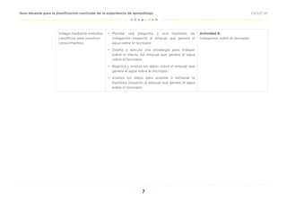 7
CICLO VII
Guía docente para la planificación curricular de la experiencia de aprendizaje
Indaga mediante métodos
científicos para construir
conocimientos.
• Plantea una pregunta y una hipótesis de
indagación respecto al empuje que genera el
agua sobre el tecnopor.
• Diseña y ejecuta una estrategia para indagar
sobre el efecto del empuje que genera el agua
sobre el tecnopor.
• Registra y analiza los datos sobre el empuje que
genera el agua sobre el tecnopor.
• Analiza los datos para aceptar o rechazar la
hipótesis respecto al empuje que genera el agua
sobre el tecnopor.
Actividad 8:
Indagamos sobre el tecnopor.
 