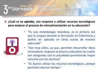 3. ¿Cuál es tu opinión, con respecto a utilizar recursos tecnológicos
   para mejorar el proceso de retroalimentación en tu educación?

              • “Es una metodología novedosa, es la primera vez
                que la ocupan durante la formación en Enfermería y
                podría ser aplicada en otros cursos de manera
                adecuada”
              • “Son muy útiles, ya que, permiten desarrollar ideas
                innovadoras respecto al proceso educativo los cuales
                son atingentes con la actualidad permitiendo mayor
                cercanía con los alumnos”
              • “Es bueno utilizar los recursos tecnológicos, porque
                permiten ahorrar tiempo.”
 
