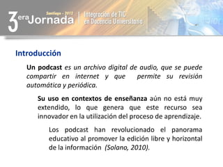 Introducción
  Un podcast es un archivo digital de audio, que se puede
  compartir en internet y que        permite su revisión
  automática y periódica.
     Su uso en contextos de enseñanza aún no está muy
     extendido, lo que genera que este recurso sea
     innovador en la utilización del proceso de aprendizaje.
        Los podcast han revolucionado el panorama
        educativo al promover la edición libre y horizontal
        de la información (Solano, 2010).
 