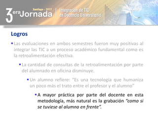 Logros
 Las evaluaciones en ambos semestres fueron muy positivas al
  integrar las TIC a un proceso académico fundamental como es
  la retroalimentación efectiva.
    La cantidad de consultas de la retroalimentación por parte
     del alumnado en oficina disminuye.
        Un alumno refiere: “Es una tecnología que humaniza
         un poco más el trato entre el profesor y el alumno”
           A mayor práctica por parte del docente en esta
            metodología, más natural es la grabación “como si
            se tuviese al alumno en frente”.
 