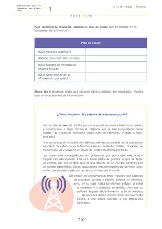 1
Reflexionamos sobre las
tecnologías para el buen
vivir
5.° y 6.° grado | Primaria
Para confirmar tu respuesta, elabora un plan de acción que te oriente en la
búsqueda de información:
Plan de acción
¿Qué necesito justificar?
¿Dónde obtendré información?
¿Qué fuentes de información
debería buscar?
¿Qué debo anotar de la
información obtenida?
Ahora, lee el siguiente texto para recoger datos y analizar los resultados. Puedes
buscar otras fuentes de información:
¿Cómo funcionan las antenas de telecomunicación?
Hoy en día, la mayoría de las personas puede acceder a teléfonos móviles
y comunicarse a larga distancia. ¿Alguna vez se han preguntado cómo
nuestra voz y nuestros mensajes viajan miles de kilómetros y llegan al lugar
indicado?
Una comunicación a través de teléfonos móviles es aquella en la que dichos
aparatos no están conectados físicamente mediante cables. El medio de
transmisión es el espacio a través de ondas electromagnéticas.
Las ondas electromagnéticas son generadas por partículas eléctricas y
magnéticas moviéndose a la vez. Cada partícula genera lo que se llama
un campo, por eso se dice que es una mezcla de un campo eléctrico con
un campo magnético. Estas radiaciones electromagnéticas generan unas
ondas que pueden viajar por el aire e incluso por el vacío.
Las ondas de telecomunicaciones móviles son capaces
de atravesar paredes y algunos objetos no metálicos,
pero, en su viaje hasta tu teléfono celular, la señal
se deteriora y la cobertura se debilita. Para que las
señales lleguen eficientemente a tu dispositivo,
las antenas deben encontrarse relativamente
cerca, a una altura elevada y sin obstáculos
cercanos.
12
 