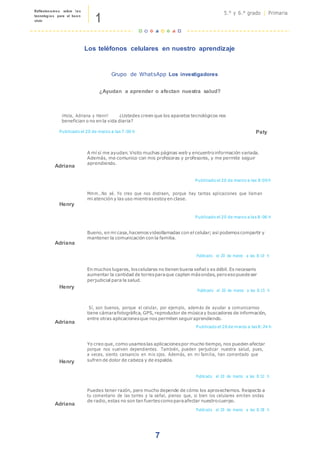 1
Reflexionamos sobre las
tecnologías para el buen
vivir
5.° y 6.° grado | Primaria
7
Los teléfonos celulares en nuestro aprendizaje
Grupo de WhatsApp Los investigadores
¿Ayudan a aprender o afectan nuestra salud?
¡Hola, Adriana y Henri! ¿Ustedes creen que los aparatos tecnológicos nos
benefician o no en la vida diaria?
Publicado el 20 de marzo a las 7:00 h Paty
Adriana
A mí sí me ayudan. Visito muchas páginas web y encuentroinformación variada.
Además, me comunico con mis profesoras y profesores, y me permite seguir
aprendiendo.
Publicado el 20 de marzo a las 8:00 h
Henry
Mmm…No sé. Yo creo que nos distraen, porque hay tantas aplicaciones que llaman
mi atención y las uso mientrasestoyen clase.
Publicado el 20 de marzo a las 8:06 h
Adriana
Bueno, en mi casa,hacemosvideollamadas con el celular; así podemoscompartir y
mantener la comunicación con la familia.
Publicado el 20 de marzo a las 8:10 h
Henry
En muchos lugares, loscelulares no tienen buena señal o es débil. Es necesario
aumentar la cantidad de torresparaque capten másondas, peroesopuedeser
perjudicial para la salud.
Publicado el 20 de marzo a las 8:15 h
Adriana
Sí, son buenos, porque el celular, por ejemplo, además de ayudar a comunicarnos
tiene cámarafotográfica, GPS, reproductor de músicay buscadores de información,
entre otras aplicacionesque nos permiten seguiraprendiendo.
Publicado el 20 de marzo a las 8:24 h
Henry
Yo creo que, como usamoslas aplicacionespor mucho tiempo, nos pueden afectar
porque nos vuelven dependientes. También, pueden perjudicar nuestra salud, pues,
a veces, siento cansancio en mis ojos. Además, en mi familia, han comentado que
sufren de dolor de cabeza y de espalda.
Publicado el 20 de marzo a las 8:32 h
Adriana
Puedes tener razón, pero mucho depende de cómo los aprovechemos. Respecto a
tu comentario de las torres y la señal, pienso que, si bien los celulares emiten ondas
de radio, estas no son tan fuertescomoparaafectar nuestrocuerpo.
Publicado el 20 de marzo a las 8:38 h
 