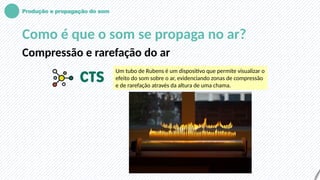 Produção e propagação do som
Como é que o som se propaga no ar?
Compressão e rarefação do ar
Um tubo de Rubens é um dispositivo que permite visualizar o
efeito do som sobre o ar, evidenciando zonas de compressão
e de rarefação através da altura de uma chama.
 