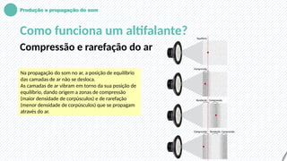 Produção e propagação do som
Como funciona um altifalante?
Compressão e rarefação do ar
Na propagação do som no ar, a posição de equilíbrio
das camadas de ar não se desloca.
As camadas de ar vibram em torno da sua posição de
equilíbrio, dando origem a zonas de compressão
(maior densidade de corpúsculos) e de rarefação
(menor densidade de corpúsculos) que se propagam
através do ar.
 