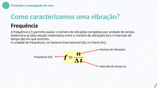 Produção e propagação do som
Como caracterizamos uma vibração?
Frequência
A frequência ( f ) permite avaliar o número de vibrações completas por unidade de tempo.
Determina-se pela relação matemática entre o número de vibrações (n) e o intervalo de
tempo (Δt) em que ocorrem.
A unidade de frequência, no Sistema Internacional (SI), é o hertz (Hz).
𝒇 =
𝒏
𝚫𝒕
Frequência (Hz)
Número de vibrações
Intervalo de tempo (s)
 