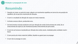 Produção e propagação do som
Resumindo
• Quando um corpo, ou parte do corpo, adquire um movimento repetitivo em torno de uma posição de
equilíbrio, diz-se que tem movimento de vibração.
• O som é o resultado da vibração de corpos em meios materiais.
• As fontes sonoras vibram, produzindo sons.
• Os instrumentos musicais produzem sons por vibração de cordas (instrumentos de corda), de ar
(instrumentos de sopro) ou de membranas/pratos (instrumentos de percussão).
• O som da voz humana é produzido por vibração das cordas vocais, modulado pelas cavidades nasal e
bocal.
• O som precisa de meios materiais (sólidos, líquidos ou gases) para se propagar.
• O som não se propaga no vazio.
 