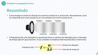 Produção e propagação do som
Resumindo
• O som propaga-se através da vibração de sucessivas camadas de ar, provocando, alternadamente, zonas
de compressão (com maior pressão do ar) e de rarefação (com menor pressão do ar).
• A frequência de uma vibração é o quociente entre o número de vibrações (n) e o intervalo
de tempo (Δt) em que ocorrem. A sua unidade no Sistema Internacional (SI) é o hertz (Hz).
𝒇 =
𝒏
𝚫𝒕
Frequência (Hz)
Número de vibrações
Intervalo de tempo (s)
 