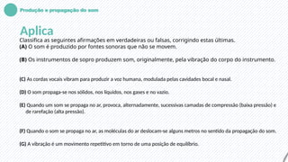 Produção e propagação do som
Aplica
Classifica as seguintes afirmações em verdadeiras ou falsas, corrigindo estas últimas.
(A) O som é produzido por fontes sonoras que não se movem.
(B) Os instrumentos de sopro produzem som, originalmente, pela vibração do corpo do instrumento.
(C) As cordas vocais vibram para produzir a voz humana, modulada pelas cavidades bocal e nasal.
(D) O som propaga-se nos sólidos, nos líquidos, nos gases e no vazio.
(E) Quando um som se propaga no ar, provoca, alternadamente, sucessivas camadas de compressão (baixa pressão) e
de rarefação (alta pressão).
(F) Quando o som se propaga no ar, as moléculas do ar deslocam-se alguns metros no sentido da propagação do som.
(G) A vibração é um movimento repetitivo em torno de uma posição de equilíbrio.
 