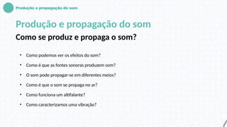 Produção e propagação do som
Produção e propagação do som
Como se produz e propaga o som?
• Como podemos ver os efeitos do som?
• Como é que as fontes sonoras produzem som?
• O som pode propagar-se em diferentes meios?
• Como é que o som se propaga no ar?
• Como funciona um altifalante?
• Como caracterizamos uma vibração?
 
