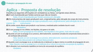 Produção e propagação do som
Aplica – Proposta de resolução
Classifica as seguintes afirmações em verdadeiras ou falsas, corrigindo estas últimas.
(A) O som é produzido por fontes sonoras que não se movem.
Falso. O som é produzido por fontes sonoras em vibração.
(B) Os instrumentos de sopro produzem som, originalmente, pela vibração do corpo do instrumento.
Falso. Os instrumentos de sopro produzem som, originalmente, pela vibração do ar no
interior do instrumento.
(C) As cordas vocais vibram para produzir a voz humana, modulada pelas cavidades bocal e nasal.
Verdadeiro.
(D) O som propaga-se nos sólidos, nos líquidos, nos gases e no vazio.
Falso. O som propaga-se nos sólidos, nos líquidos e nos gases, mas não no vazio.
(E) Quando um som se propaga no ar, provoca, alternadamente, sucessivas camadas de compressão (baixa pressão) e
de rarefação (alta pressão).
Falso. Quando um som se propaga no ar, provoca, alternadamente, sucessivas camadas de
compressão (alta pressão) e de rarefação (baixa pressão).
(F) Quando o som se propaga no ar, as moléculas do ar deslocam-se alguns metros no sentido da propagação do som.
Falso. Quando o som se propaga no ar, as moléculas do ar vibram em torno de uma posição de equilíbrio.
(G) A vibração é um movimento repetitivo em torno de uma posição de equilíbrio.
Verdadeiro.
 