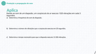 Produção e propagação do som
Aplica
Devido ao som de um diapasão, um corpúsculo do ar executa 1320 vibrações em cada 3
segundos.
a) Determina a frequência do som do diapasão.
b) Determina o número de vibrações que o corpúsculo executa em 20 segundos.
c) Determina o tempo necessário para que o diapasão execute 13 200 vibrações.
 