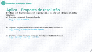 Produção e propagação do som
Aplica – Proposta de resolução
Devido ao som de um diapasão, um corpúsculo do ar executa 1320 vibrações em cada 3
segundos.
a) Determina a frequência do som do diapasão.
b) Determina o número de vibrações que o corpúsculo executa em 20 segundos.
c) Determina o tempo necessário para que o diapasão execute 13 200 vibrações.
n
f
t


1320
3
f
  440 Hz
f
 
n
f
t

 20
440 n
  440 20
n
   8800 vibrações
n
 
n
f
t


13 200
440
t

  13 200
440
t
   30 s
t
  
 