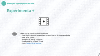 Produção e propagação do som
Experimenta +
Vídeo: Som no interior de uma campânula
• Experiência com uma campainha a tocar no interior de uma campânula
onde se faz vácuo.
• Necessita de ligação à Internet.
• Ligação exterior à Escola Virtual
• Fonte: https://bit.ly/3pzEjIw
 