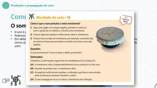 Produção e propagação do som
Como podemos ver os efeitos do som?
O som pode provocar a vibração de corpos
• O som é produzido por fontes sonoras em vibração.
• Podemos ouvi-lo porque se propaga através do ar. Também pode viajar nos líquidos e nos sólidos.
• Em determinadas circunstâncias, podemos ver a vibração de corpos provocada pelo som,
como acontece com grãos de areia colocados sobre um prato próximo de uma coluna de
som.
 