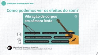 Produção e propagação do som
Como podemos ver os efeitos do som?
Vídeo: Vibração de corpos em câmara lenta
• Necessita de ligação à Internet e autenticação na Escola Virtual
 
