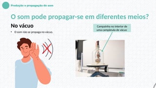 Produção e propagação do som
O som pode propagar-se em diferentes meios?
No vácuo
• O som não se propaga no vácuo.
Campainha no interior de
uma campânula de vácuo
 