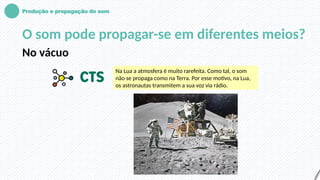 Produção e propagação do som
O som pode propagar-se em diferentes meios?
No vácuo
Na Lua a atmosfera é muito rarefeita. Como tal, o som
não se propaga como na Terra. Por esse motivo, na Lua,
os astronautas transmitem a sua voz via rádio.
 
