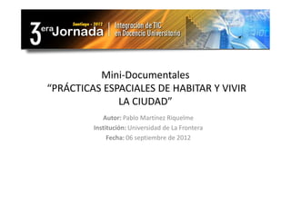 Mini-Documentales
“PRÁCTICAS ESPACIALES DE HABITAR Y VIVIR
              LA CIUDAD”
            Autor: Pablo Martínez Riquelme
         Institución: Universidad de La Frontera
              Fecha: 06 septiembre de 2012
 