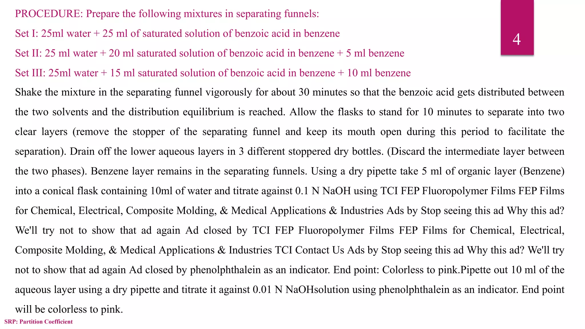 SRP: Partition Coefficient
4
PROCEDURE: Prepare the following mixtures in separating funnels:
Set I: 25ml water + 25 ml of saturated solution of benzoic acid in benzene
Set II: 25 ml water + 20 ml saturated solution of benzoic acid in benzene + 5 ml benzene
Set III: 25ml water + 15 ml saturated solution of benzoic acid in benzene + 10 ml benzene
Shake the mixture in the separating funnel vigorously for about 30 minutes so that the benzoic acid gets distributed between
the two solvents and the distribution equilibrium is reached. Allow the flasks to stand for 10 minutes to separate into two
clear layers (remove the stopper of the separating funnel and keep its mouth open during this period to facilitate the
separation). Drain off the lower aqueous layers in 3 different stoppered dry bottles. (Discard the intermediate layer between
the two phases). Benzene layer remains in the separating funnels. Using a dry pipette take 5 ml of organic layer (Benzene)
into a conical flask containing 10ml of water and titrate against 0.1 N NaOH using TCI FEP Fluoropolymer Films FEP Films
for Chemical, Electrical, Composite Molding, & Medical Applications & Industries Ads by Stop seeing this ad Why this ad?
We'll try not to show that ad again Ad closed by TCI FEP Fluoropolymer Films FEP Films for Chemical, Electrical,
Composite Molding, & Medical Applications & Industries TCI Contact Us Ads by Stop seeing this ad Why this ad? We'll try
not to show that ad again Ad closed by phenolphthalein as an indicator. End point: Colorless to pink.Pipette out 10 ml of the
aqueous layer using a dry pipette and titrate it against 0.01 N NaOHsolution using phenolphthalein as an indicator. End point
will be colorless to pink.
 