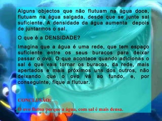 Alguns objectos que não flutuam na água doce,
flutuam na água salgada, desde que se junte sal
suficiente. A densidade da água aumenta depois
de juntarmos o sal.
O que é a DENSIDADE?
Imagina que a água é uma rede, que tem espaço
suficiente entre os seus buracos para deixar
passar o ovo. O que acontece quando adicionas o
sal é que vais tornar os buracos, da rede, mais
apertados e mais próximos uns dos outros, não
deixando que o ovo vá ao fundo, e, por
conseguinte, fique a flutuar.
CONCLUSÃO:
O ovo flutua porque a água, com sal é mais densa.
 