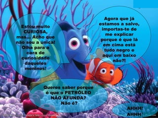 Agora que já
estamos a salvo,
importas-te de
me explicar
porque é que lá
em cima está
tudo negro e
aqui em baixo
não?!
Estou muito
CURIOSA,
mas... Acho que
não sou a única!
Olha para a
cara de
curiosidade
daqueles
meninos!
Queres saber porque
é que o PETRÓLEO
NÃO AFUNDA?
Não é?
AHHH!
AHHH!
 