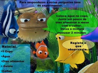 Para responderes a estas perguntas tens
de experimentar.
Material
•1 Copo
•Água
•Óleo alimentar
• Geleia
•Colher
Coloca água no copo.
Junta um pouco de
óleo alimentar e mexe
com a colher.
Deixa a mistura
repousar 2 minutos.
Regista o
que
observaste.
 