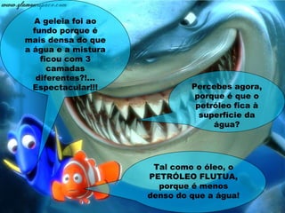 A geleia foi ao
fundo porque é
mais densa do que
a água e a mistura
ficou com 3
camadas
diferentes?!...
Espectacular!!! Percebes agora,
porque é que o
petróleo fica à
superfície da
água?
Tal como o óleo, o
PETRÓLEO FLUTUA,
porque é menos
denso do que a água!
 