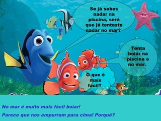 Se já sabes
nadar na
piscina, será
que já tentaste
nadar no mar?
Tenta
boiar na
piscina e
no mar.
O que é
mais
fácil?
No mar é muito mais fácil boiar!
Parece que nos empurram para cima! Porquê?
 