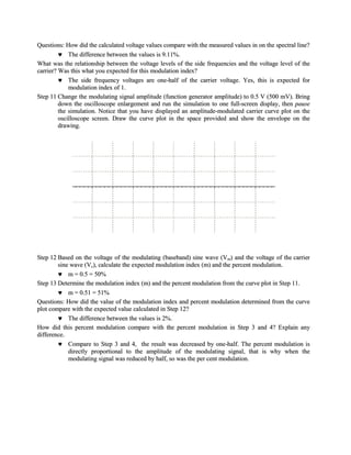 Questions: How did the calculated voltage values compare with the measured values in on the spectral line?
             The difference between the values is 9.11%.
What was the relationship between the voltage levels of the side frequencies and the voltage level of the
carrier? Was this what you expected for this modulation index?
             The side frequency voltages are one-half of the carrier voltage. Yes, this is expected for
             modulation index of 1.
Step 11 Change the modulating signal amplitude (function generator amplitude) to 0.5 V (500 mV). Bring
         down the oscilloscope enlargement and run the simulation to one full-screen display, then pause
         the simulation. Notice that you have displayed an amplitude-modulated carrier curve plot on the
         oscilloscope screen. Draw the curve plot in the space provided and show the envelope on the
         drawing.




Step 12 Based on the voltage of the modulating (baseband) sine wave (Vm) and the voltage of the carrier
        sine wave (Vc), calculate the expected modulation index (m) and the percent modulation.
            m = 0.5 = 50%
Step 13 Determine the modulation index (m) and the percent modulation from the curve plot in Step 11.
            m = 0.51 = 51%
Questions: How did the value of the modulation index and percent modulation determined from the curve
plot compare with the expected value calculated in Step 12?
            The difference between the values is 2%.
How did this percent modulation compare with the percent modulation in Step 3 and 4? Explain any
difference.
            Compare to Step 3 and 4, the result was decreased by one-half. The percent modulation is
            directly proportional to the amplitude of the modulating signal, that is why when the
            modulating signal was reduced by half, so was the per cent modulation.
 
