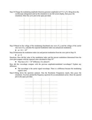Step 18 Change the modulating amplitude (function generator amplitude) to 0 V (1 µV). Bring down the
        oscilloscope enlargement and run the simulation to one full screen display, then pause the
        simulation. Draw the curve plot in the space provided.




Step 19 Based on the voltage of the modulating (baseband) sine wave (Vm) and the voltage of the carrier
        sine wave (Vc), calculate the expected modulation index (m) and percent modulation.
            m = 0.1 × 10-6
Step 20 Determine the modulation index (m) and percent modulation from the curve plot in Step 18.
            m=0
Questions: How did the value of the modulation index and the percent modulation determined from the
curve plot compare with the expected value calculated in Step 19?
            They have a 0.1 × 10-6 difference. It is almost 0.
How did this waveshape compare with the previous amplitude-modulated waveshapes? Explain any
difference.
            The waveshape is the carrier signal waveshape. There is a difference because the modulating
            signal is zero.
Step 21 Bring down the spectrum analyzer. Run the Resolution Frequencies match, then pause the
        simulation. You have plotted the frequency spectrum for an unmodulated carrier. Draw the spectral
        plot in the space provided.
 