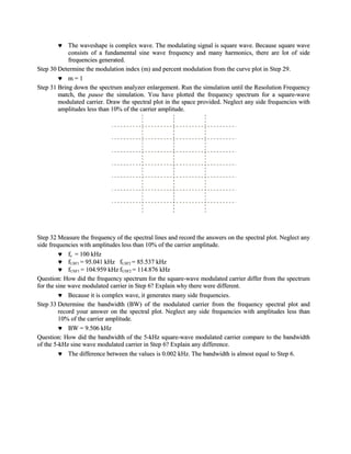 The waveshape is complex wave. The modulating signal is square wave. Because square wave
            consists of a fundamental sine wave frequency and many harmonics, there are lot of side
            frequencies generated.
Step 30 Determine the modulation index (m) and percent modulation from the curve plot in Step 29.
            m=1
Step 31 Bring down the spectrum analyzer enlargement. Run the simulation until the Resolution Frequency
        match, the pause the simulation. You have plotted the frequency spectrum for a square-wave
        modulated carrier. Draw the spectral plot in the space provided. Neglect any side frequencies with
        amplitudes less than 10% of the carrier amplitude.




Step 32 Measure the frequency of the spectral lines and record the answers on the spectral plot. Neglect any
side frequencies with amplitudes less than 10% of the carrier amplitude.
             fc = 100 kHz
             fLSF1 = 95.041 kHz fLSF2 = 85.537 kHz
             fUSF1 = 104.959 kHz fUSF2 = 114.876 kHz
Question: How did the frequency spectrum for the square-wave modulated carrier differ from the spectrum
for the sine wave modulated carrier in Step 6? Explain why there were different.
             Because it is complex wave, it generates many side frequencies.
Step 33 Determine the bandwidth (BW) of the modulated carrier from the frequency spectral plot and
         record your answer on the spectral plot. Neglect any side frequencies with amplitudes less than
         10% of the carrier amplitude.
             BW = 9.506 kHz
Question: How did the bandwidth of the 5-kHz square-wave modulated carrier compare to the bandwidth
of the 5-kHz sine wave modulated carrier in Step 6? Explain any difference.
             The difference between the values is 0.002 kHz. The bandwidth is almost equal to Step 6.
 