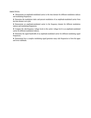 OBJECTIVES:
      Demonstrate an amplitude-modulated carrier in the time domain for different modulation indexes
   and modulating frequencies.
      Determine the modulation index and percent modulation of an amplitude-modulated carrier from
   the time domain curve plot.
      Demonstrate an amplitude-modulated carrier in the frequency domain for different modulation
   indexes and modulating frequencies.
      Compare the side-frequency voltage levels to the carrier voltage level in an amplitude-modulated
   carrier for different modulation indexes.
      Determine the signal bandwidth of an amplitude-modulated carrier for different modulating signal
   frequencies.
      Demonstrate how a complex modulating signal generates many side frequencies to form the upper
   and lower sidebands.
 
