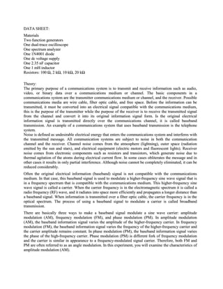 DATA SHEET:
Materials
Two function generators
One dual-trace oscilloscope
One spectrum analyzer
One 1N4001 diode
One dc voltage supply
One 2.35 nF capacitor
One 1 mH inductor
Resistors: 100 Ω, 2 kΩ, 10 kΩ, 20 kΩ

Theory:
The primary purpose of a communications system is to transmit and receive information such as audio,
video, or binary data over a communications medium or channel. The basic components in a
communications system are the transmitter communications medium or channel, and the receiver. Possible
communications media are wire cable, fiber optic cable, and free space. Before the information can be
transmitted, it must be converted into an electrical signal compatible with the communications medium,
this is the purpose of the transmitter while the purpose of the receiver is to receive the transmitted signal
from the channel and convert it into its original information signal form. Is the original electrical
information signal is transmitted directly over the communications channel, it is called baseband
transmission. An example of a communications system that uses baseband transmission is the telephone
system.
Noise is defined as undesirable electrical energy that enters the communications system and interferes with
the transmitted message. All communication systems are subject to noise in both the communication
channel and the receiver. Channel noise comes from the atmosphere (lightning), outer space (radiation
emitted by the sun and stars), and electrical equipment (electric motors and fluorescent lights). Receiver
noise comes from electronic components such as resistors and transistors, which generate noise due to
thermal agitation of the atoms during electrical current flow. In some cases obliterates the message and in
other cases it results in only partial interference. Although noise cannot be completely eliminated, it can be
reduced considerably.
Often the original electrical information (baseband) signal is not compatible with the communications
medium. In that case, this baseband signal is used to modulate a higher-frequency sine wave signal that is
in a frequency spectrum that is compatible with the communications medium. This higher-frequency sine
wave signal is called a carrier. When the carrier frequency is in the electromagnetic spectrum it is called a
radio frequency (RF) wave, and it radiates into space more efficiently and propagates a longer distance than
a baseband signal. When information is transmitted over a fiber optic cable, the carrier frequency is in the
optical spectrum. The process of using a baseband signal to modulate a carrier is called broadband
transmission.
There are basically three ways to make a baseband signal modulate a sine wave carrier: amplitude
modulation (AM), frequency modulation (FM), and phase modulation (PM). In amplitude modulation
(AM), the baseband information signal varies the amplitude of the higher-frequency carrier. In frequency
modulation (FM), the baseband information signal varies the frequency of the higher-frequency carrier and
the carrier amplitude remains constant. In phase modulation (PM), the baseband information signal varies
the phase of the high-frequency carrier. Phase modulation (PM) is different fork of frequency modulation
and the carrier is similar in appearance to a frequency-modulated signal carrier. Therefore, both FM and
PM are often referred to as an angle modulation. In this experiment, you will examine the characteristics of
amplitude modulation (AM).
 
