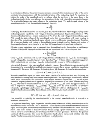 In amplitude modulation, the carrier frequency remains constant, but the instantaneous value of the carrier
amplitude varies in accordance with the amplitude variations of the modulating signal. An imaginary line
joining the peaks of the modulated carrier waveform, called the envelope, is the same shape as the
modulating signal with the zero reference line coinciding with the peak value of the unmodulated carrier.
The relationship between the peak voltage of the modulating signal (Vm) and the peak voltage of the
unmodulated carrier (Vc) is the modulation index (m), therefore,



Multiplying the modulation index (m) by 100 gives the percent modulation. When the peak voltage of the
modulating signal is equal to the peak voltage of the unmodulated carrier, the percent modulation is 100%.
An unmodulated carrier has a percent modulation of 0%. When the peak voltage of the modulating signal
(Vm) exceeds the peak voltage of the unmodulated carrier (Vc) overmodulation will occur, resulting in
distortion of the modulating (baseband) signal when it is recovered from the modulated carrier. Therefore,
if it is important that the peak voltage of the modulating signal be equal to or less than the peak voltage of
the unmodulated signal carrier (equal to or less than 100% modulation) with amplitude modulation.
Often the percent modulation must be measured from the modulated carrier displayed on an oscilloscope.
When the AM signal is displayed on an oscilloscope, the modulation index can be computed from



where Vmax is the maximum peak-to-peak voltage of the modulated carrier and Vmin is the minimum peak-
to-peak voltage of the modulated carrier. Notice that when Vmax = 0, the modulation index (m) is equal to 1
(100% modulation), and when Vmin = Vmax, the modulation index is equal to 0 (0% modulation).
when a single-frequency sine wave amplitude modulates a carrier, the modulating process causes two side
frequencies to be generated above and below the carrier frequency be an amount equal to the modulating
frequency (fm). The upper side frequency (fuse) and the lower side frequency (fluff) can be determine from


A complex modulating signal, such as a square wave, consists of a fundamental sine wave frequency and
many harmonics, causing many side frequencies to be generated. The highest upper side frequency and the
lowest lower side frequency are determined be the highest harmonic frequency (fm (max), and the highest
lower side frequency and the lower upper side frequency are determined by the lowest harmonic frequency
(fm (min)). The band of frequencies between (fC + fm (min)) and (fC + fm (max)) is called the upper sideband. The
band of frequencies between (fC – fm (min)) and (fC – fm (max)) is called the lowers sideband. The difference
between the highest upper side frequency (fC + fm (max)) and the lowest lower side frequency (fC – fm (max)) is
called the bandwidth occupied by the modulated carrier. Therefore, the bandwidth (BW) can be calculated
from


This bandwidth occupied by the modulated carrier is the reason a modulated carrier is referred to as
broadband transmission.
The higher the modulating signal frequencies (meaning more information is being transmitted) the wider
the modulated carrier bandwidth. This is the reason a video signal occupies more bandwidth than an audio
signal. Because signals transmitted on the same frequency interfere with one another, this carrier bandwidth
places a limit on the number of modulated carriers that can occupy a given communications channel. Also,
when a carrier is overmodulated, the resulting distorted waveshape generates a harmonic that generate
additional side frequencies. This causes the transmitted bandwidth to increase and interfere with other
signals. This harmonic-generated sideband interference is called splatter.
 