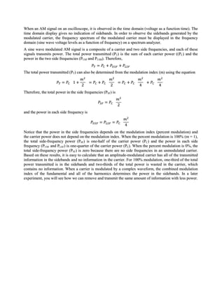When an AM signal on an oscilloscope, it is observed in the time domain (voltage as a function time). The
time domain display gives no indication of sidebands. In order to observe the sidebands generated by the
modulated carrier, the frequency spectrum of the modulated carrier must be displayed in the frequency
domain (sine wave voltage levels as a function of frequency) on a spectrum analyzer.
A sine wave modulated AM signal is a composite of a carrier and two side frequencies, and each of these
signals transmits power. The total power transmitted (PT) is the sum of each carrier power ((PC) and the
power in the two side frequencies (PUSF and PUSB). Therefore,


The total power transmitted (PT) can also be determined from the modulation index (m) using the equation



Therefore, the total power in the side frequencies (PSF) is



and the power in each side frequency is



Notice that the power in the side frequencies depends on the modulation index (percent modulation) and
the carrier power does not depend on the modulation index. When the percent modulation is 100% (m = 1),
the total side-frequency power (PSF) is one-half of the carrier power (PC) and the power in each side
frequency (PUSF and PLSF) is one-quarter of the carrier power (PC). When the percent modulation is 0%, the
total side-frequency power (PSF) is zero because there are no side frequencies in an unmodulated carrier.
Based on these results, it is easy to calculate that an amplitude-modulated carrier has all of the transmitted
information in the sidebands and no information in the carrier. For 100% modulation, one-third of the total
power transmitted is in the sidebands and two-thirds of the total power is wasted in the carrier, which
contains no information. When a carrier is modulated by a complex waveform, the combined modulation
index of the fundamental and all of the harmonics determines the power in the sidebands. In a later
experiment, you will see how we can remove and transmit the same amount of information with less power.
 