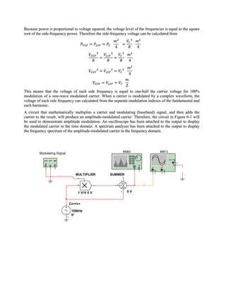 Because power is proportional to voltage squared, the voltage level of the frequencies is equal to the square
root of the side-frequency power. Therefore the side-frequency voltage can be calculated from




This means that the voltage of each side frequency is equal to one-half the carrier voltage for 100%
modulation of a sine-wave modulated carrier. When a carrier is modulated by a complex waveform, the
voltage of each side frequency can calculated from the separate modulation indexes of the fundamental and
each harmonic.
A circuit that mathematically multiplies a carrier and modulating (baseband) signal, and then adds the
carrier to the result, will produce an amplitude-modulated carrier. Therefore, the circuit in Figure 6-1 will
be used to demonstrate amplitude modulation. An oscilloscope has been attached to the output to display
the modulated carrier in the time domain. A spectrum analyzer has been attached to the output to display
the frequency spectrum of the amplitude-modulated carrier in the frequency domain.




                                                                 XSA1                          XSC1
         Modulating Signal
            XFG1
                                                                                                           Ext T rig
                                                                                                                   +
                                                                                                                  _
                                                                        IN T           A           B
                                                                                   +       _   +       _               0
                0                MULTIPLIER          SUMMER
                     3
                                  Y
                                                             C
                                  X              2       A                     1
                                                                   1 V/V
                             4    1 V/V 0 V                  B     0V


                              Carrier
                               1 Vpk
                               100kHz
                             0 0°
 