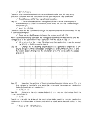  BW = 9.918 kHz
Question: How did the bandwidth of the modulated carrier from this frequency
spectrum compare with the bandwidth on the spectral plot in Step 6? Explain.
         The difference is 0%. They have the same values
Step 17          Calculate the expected voltage amplitude of each side frequency
        spectral line (VUSF) based on the modulation index (m) and the carrier voltage
        amplitude (VC).
         VUSF = VLSF = 0.25 V
Questions: How did the calculated voltage values compare with the measured values
in on the spectral plot?
         There is a small difference between the values which is 9.17%.
What was the relationship between the voltage levels of the side frequencies and the
voltage level of the carrier? How did it compare with the results in Step 6?
         It is one-fourth of the carrier. This is because the modulation index decreased
             by 50% It is half of the result in Step 6.
Step 18          Change the modulating amplitude (function generator amplitude) to 0 V
        (1 µV). Bring down the oscilloscope enlargement and run the simulation to one
        full screen display, then pause the simulation. Draw the curve plot in the space
        provided.




Step 19        Based on the voltage of the modulating (baseband) sine wave (Vm) and
      the voltage of the carrier sine wave (Vc), calculate the expected modulation
      index (m) and percent modulation.
       m = 0.1 × 10-6
Step 20        Determine the modulation index (m) and percent modulation from the
curve plot in Step 18.
       m=0
Questions: How did the value of the modulation index and the percent modulation
determined from the curve plot compare with the expected value calculated in Step
19?
       There is 0.1 × 10-6 difference.
 