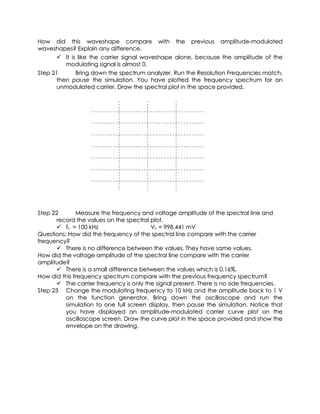 How did this waveshape compare with the previous amplitude-modulated
waveshapes? Explain any difference.
       It is like the carrier signal waveshape alone, because the amplitude of the
         modulating signal is almost 0.
Step 21      Bring down the spectrum analyzer. Run the Resolution Frequencies match,
      then pause the simulation. You have plotted the frequency spectrum for an
      unmodulated carrier. Draw the spectral plot in the space provided.




Step 22       Measure the frequency and voltage amplitude of the spectral line and
      record the values on the spectral plot.
       fc = 100 kHz                     Vc = 998.441 mV
Questions: How did the frequency of the spectral line compare with the carrier
frequency?
       There is no difference between the values. They have same values.
How did the voltage amplitude of the spectral line compare with the carrier
amplitude?
       There is a small difference between the values which is 0.16%.
How did this frequency spectrum compare with the previous frequency spectrum?
       The carrier frequency is only the signal present. There is no side frequencies.
Step 23 Change the modulating frequency to 10 kHz and the amplitude back to 1 V
          on the function generator. Bring down the oscilloscope and run the
          simulation to one full screen display, then pause the simulation. Notice that
          you have displayed an amplitude-modulated carrier curve plot on the
          oscilloscope screen. Draw the curve plot in the space provided and show the
          envelope on the drawing.
 