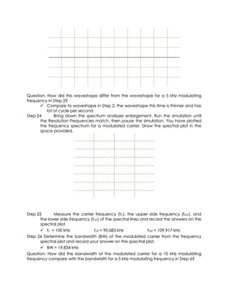 Question: How did this waveshape differ from the waveshape for a 5 kHz modulating
frequency in Step 2?
       Compare to waveshape in Step 2, the waveshape this time is thinner and has
          lot of cycle per second.
Step 24       Bring down the spectrum analyzer enlargement. Run the simulation until
      the Resolution Frequencies match, then pause the simulation. You have plotted
      the frequency spectrum for a modulated carrier. Draw the spectral plot in the
      space provided.




Step 25      Measure the carrier frequency (fC), the upper side frequency (fUSF), and
      the lower side frequency (fLSF) of the spectral lines and record the answers on the
      spectral plot.
       fc = 100 kHz             fLSF = 90.083 kHz             fUSF = 109.917 kHz
Step 26 Determine the bandwidth (BW) of the modulated carrier from the frequency
      spectral plot and record your answer on the spectral plot.
       BW = 19.834 kHz
Question: How did the bandwidth of the modulated carrier for a 10 kHz modulating
frequency compare with the bandwidth for a 5 kHz modulating frequency in Step 6?
 