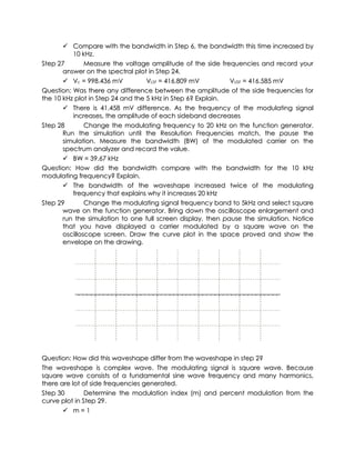  Compare with the bandwidth in Step 6, the bandwidth this time increased by
          10 kHz.
Step 27        Measure the voltage amplitude of the side frequencies and record your
       answer on the spectral plot in Step 24.
        Vc = 998.436 mV           VLSF = 416.809 mV         VUSF = 416.585 mV
Question: Was there any difference between the amplitude of the side frequencies for
the 10 kHz plot in Step 24 and the 5 kHz in Step 6? Explain.
        There is 41.458 mV difference. As the frequency of the modulating signal
          increases, the amplitude of each sideband decreases
Step 28        Change the modulating frequency to 20 kHz on the function generator.
       Run the simulation until the Resolution Frequencies match, the pause the
       simulation. Measure the bandwidth (BW) of the modulated carrier on the
       spectrum analyzer and record the value.
        BW = 39.67 kHz
Question: How did the bandwidth compare with the bandwidth for the 10 kHz
modulating frequency? Explain.
        The bandwidth of the waveshape increased twice of the modulating
          frequency that explains why it increases 20 kHz
Step 29        Change the modulating signal frequency band to 5kHz and select square
       wave on the function generator. Bring down the oscilloscope enlargement and
       run the simulation to one full screen display, then pause the simulation. Notice
       that you have displayed a carrier modulated by a square wave on the
       oscilloscope screen. Draw the curve plot in the space proved and show the
       envelope on the drawing.




Question: How did this waveshape differ from the waveshape in step 2?
The waveshape is complex wave. The modulating signal is square wave. Because
square wave consists of a fundamental sine wave frequency and many harmonics,
there are lot of side frequencies generated.
Step 30        Determine the modulation index (m) and percent modulation from the
curve plot in Step 29.
        m=1
 