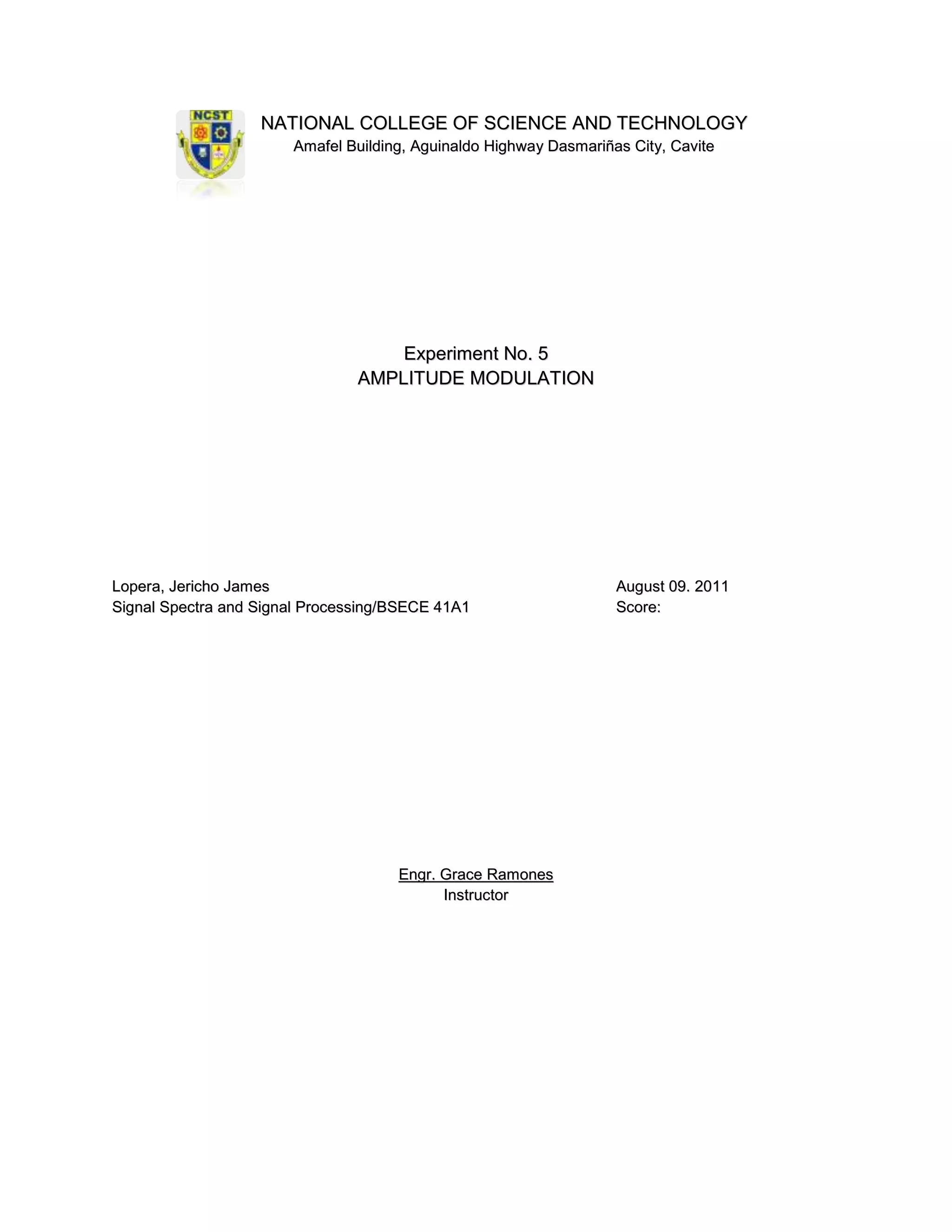 NATIONAL COLLEGE OF SCIENCE AND TECHNOLOGY
                       Amafel Building, Aguinaldo Highway Dasmariñas City, Cavite




                                    Experiment No. 5
                                AMPLITUDE MODULATION




Lopera, Jericho James                                              August 09. 2011
Signal Spectra and Signal Processing/BSECE 41A1                    Score:




                                     Engr. Grace Ramones
                                           Instructor
 